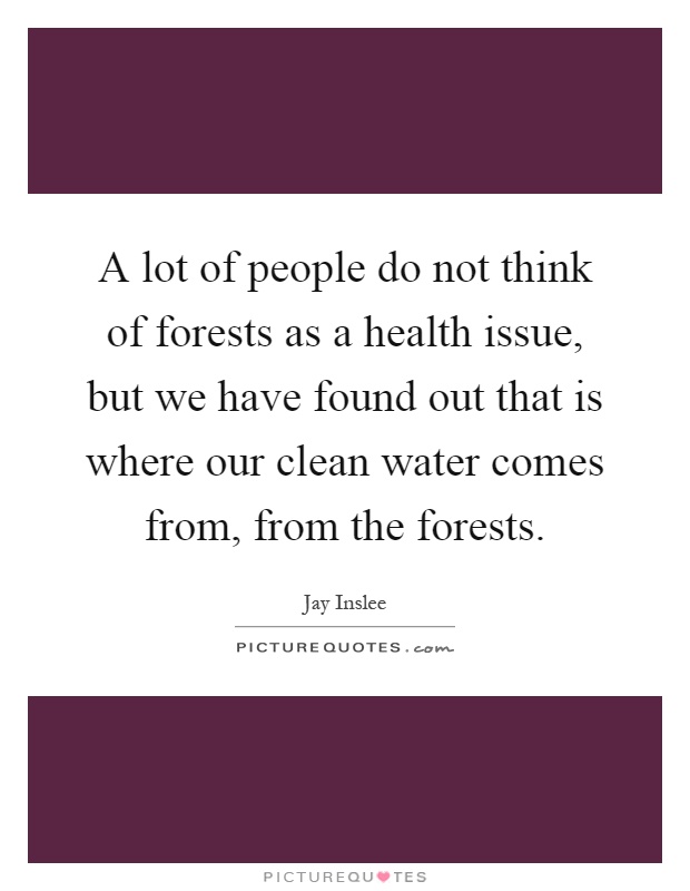 A lot of people do not think of forests as a health issue, but we have found out that is where our clean water comes from, from the forests Picture Quote #1