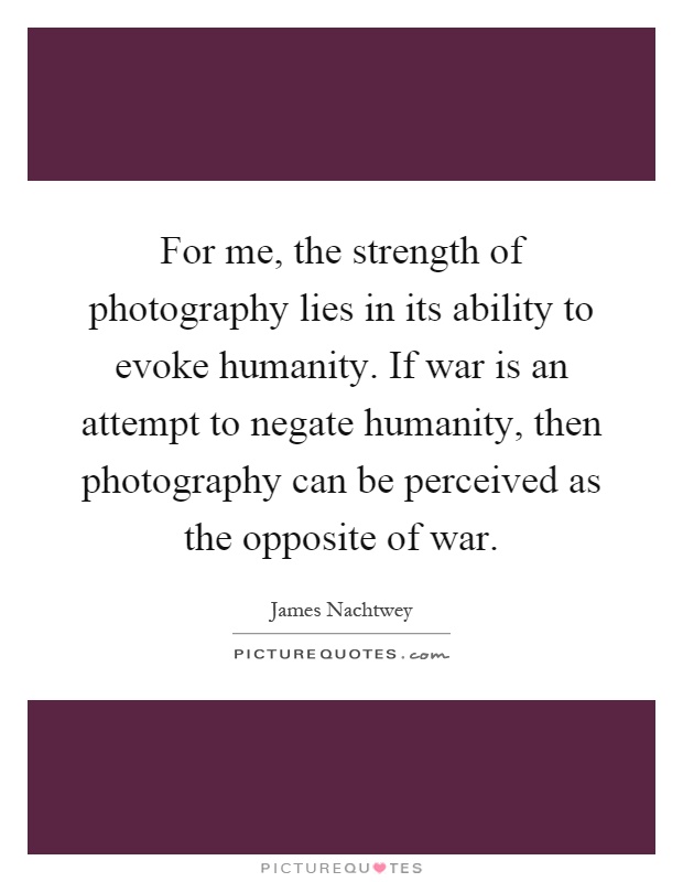 For me, the strength of photography lies in its ability to evoke humanity. If war is an attempt to negate humanity, then photography can be perceived as the opposite of war Picture Quote #1