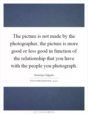 The picture is not made by the photographer, the picture is more good or less good in function of the relationship that you have with the people you photograph Picture Quote #1