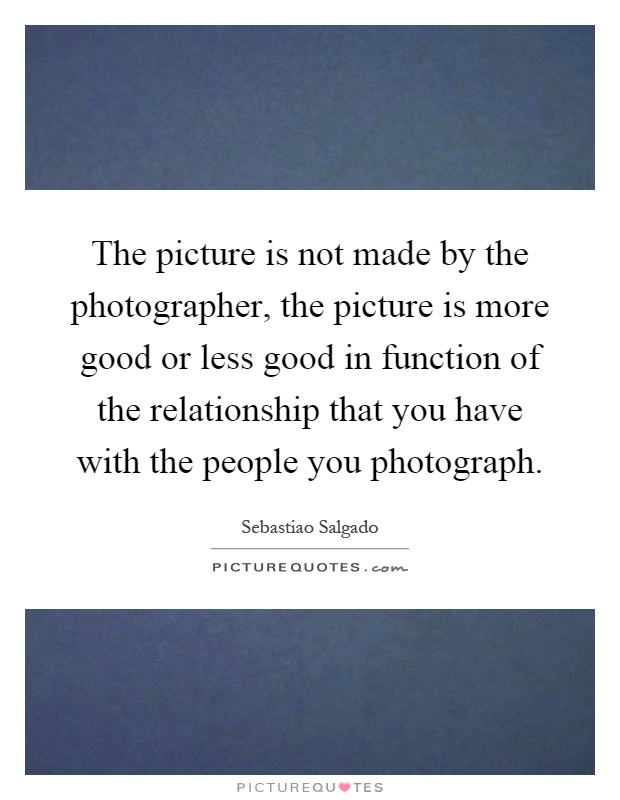 The picture is not made by the photographer, the picture is more good or less good in function of the relationship that you have with the people you photograph Picture Quote #1