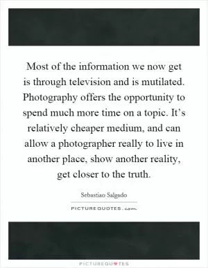 Most of the information we now get is through television and is mutilated. Photography offers the opportunity to spend much more time on a topic. It’s relatively cheaper medium, and can allow a photographer really to live in another place, show another reality, get closer to the truth Picture Quote #1