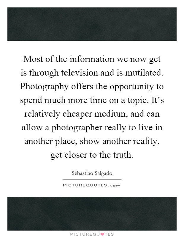 Most of the information we now get is through television and is mutilated. Photography offers the opportunity to spend much more time on a topic. It's relatively cheaper medium, and can allow a photographer really to live in another place, show another reality, get closer to the truth Picture Quote #1