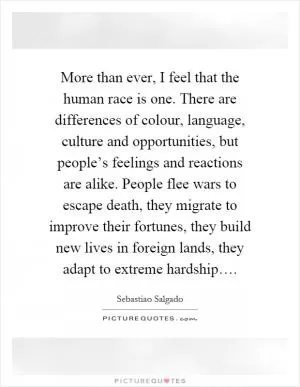 More than ever, I feel that the human race is one. There are differences of colour, language, culture and opportunities, but people’s feelings and reactions are alike. People flee wars to escape death, they migrate to improve their fortunes, they build new lives in foreign lands, they adapt to extreme hardship… Picture Quote #1