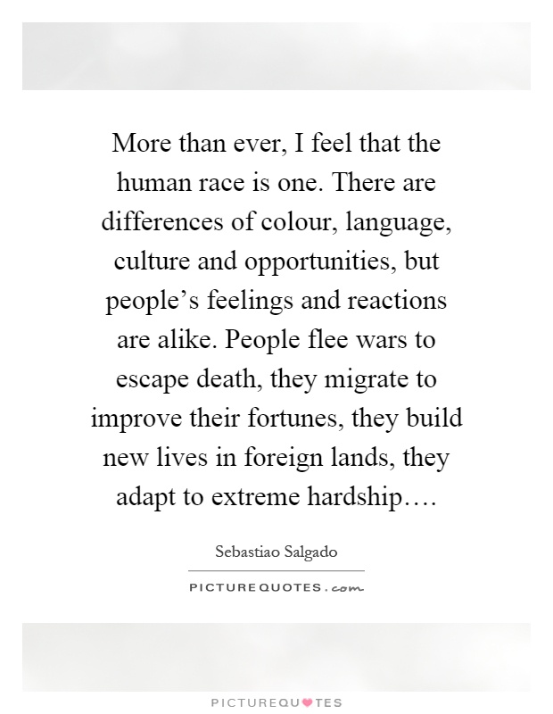 More than ever, I feel that the human race is one. There are differences of colour, language, culture and opportunities, but people's feelings and reactions are alike. People flee wars to escape death, they migrate to improve their fortunes, they build new lives in foreign lands, they adapt to extreme hardship… Picture Quote #1