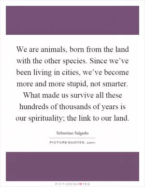 We are animals, born from the land with the other species. Since we’ve been living in cities, we’ve become more and more stupid, not smarter. What made us survive all these hundreds of thousands of years is our spirituality; the link to our land Picture Quote #1