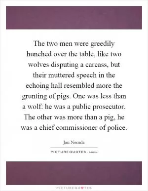 The two men were greedily hunched over the table, like two wolves disputing a carcass, but their muttered speech in the echoing hall resembled more the grunting of pigs. One was less than a wolf: he was a public prosecutor. The other was more than a pig, he was a chief commissioner of police Picture Quote #1