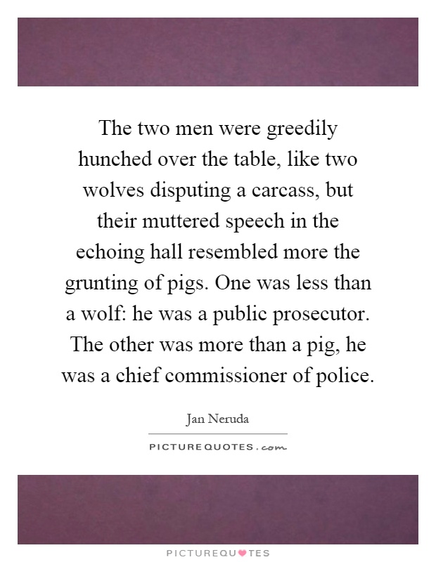 The two men were greedily hunched over the table, like two wolves disputing a carcass, but their muttered speech in the echoing hall resembled more the grunting of pigs. One was less than a wolf: he was a public prosecutor. The other was more than a pig, he was a chief commissioner of police Picture Quote #1