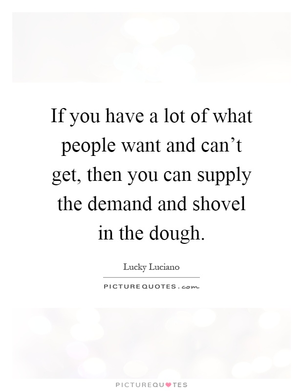 If you have a lot of what people want and can't get, then you can supply the demand and shovel in the dough Picture Quote #1