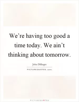 We’re having too good a time today. We ain’t thinking about tomorrow Picture Quote #1