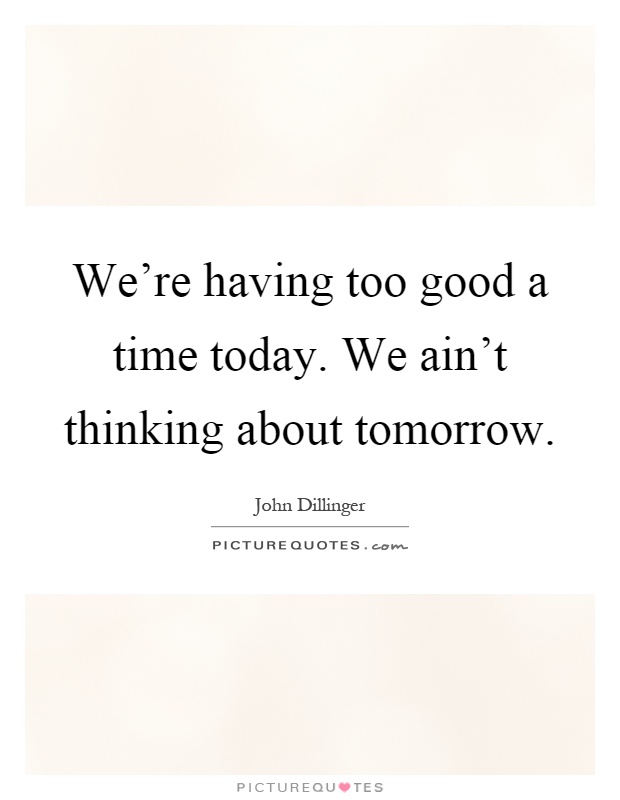 We're having too good a time today. We ain't thinking about tomorrow Picture Quote #1