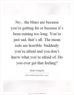 No... the blues are because you’re getting fat or because it’s been raining too long. You’re just sad, that’s all. The mean reds are horrible. Suddenly you’re afraid and you don’t know what you’re afraid of. Do you ever get that feeling? Picture Quote #1