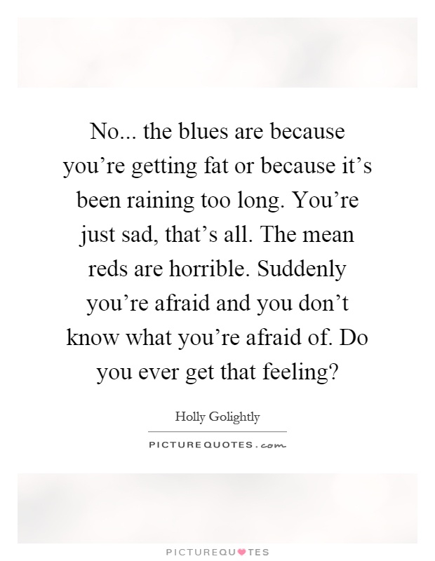 No... the blues are because you're getting fat or because it's been raining too long. You're just sad, that's all. The mean reds are horrible. Suddenly you're afraid and you don't know what you're afraid of. Do you ever get that feeling? Picture Quote #1