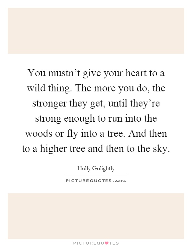 You mustn't give your heart to a wild thing. The more you do, the stronger they get, until they're strong enough to run into the woods or fly into a tree. And then to a higher tree and then to the sky Picture Quote #1