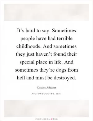 It’s hard to say. Sometimes people have had terrible childhoods. And sometimes they just haven’t found their special place in life. And sometimes they’re dogs from hell and must be destroyed Picture Quote #1