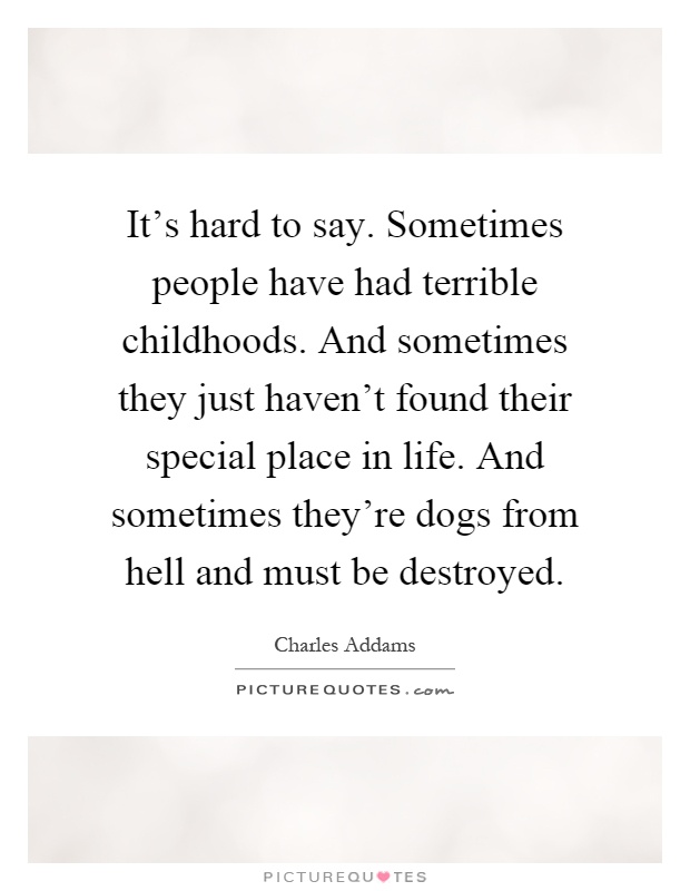 It's hard to say. Sometimes people have had terrible childhoods. And sometimes they just haven't found their special place in life. And sometimes they're dogs from hell and must be destroyed Picture Quote #1