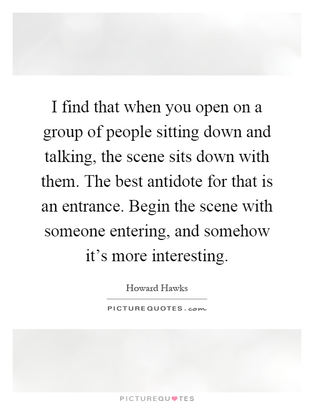 I find that when you open on a group of people sitting down and talking, the scene sits down with them. The best antidote for that is an entrance. Begin the scene with someone entering, and somehow it's more interesting Picture Quote #1