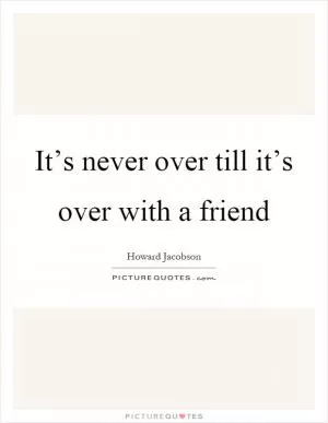 It’s never over till it’s over with a friend Picture Quote #1