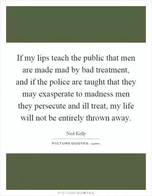If my lips teach the public that men are made mad by bad treatment, and if the police are taught that they may exasperate to madness men they persecute and ill treat, my life will not be entirely thrown away Picture Quote #1