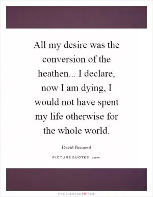 All my desire was the conversion of the heathen... I declare, now I am dying, I would not have spent my life otherwise for the whole world Picture Quote #1