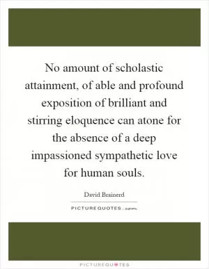 No amount of scholastic attainment, of able and profound exposition of brilliant and stirring eloquence can atone for the absence of a deep impassioned sympathetic love for human souls Picture Quote #1