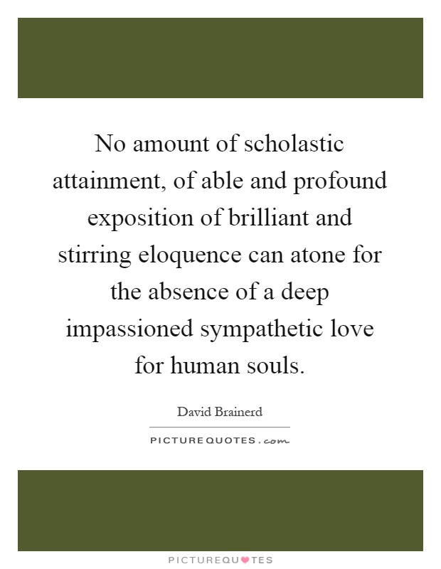 No amount of scholastic attainment, of able and profound exposition of brilliant and stirring eloquence can atone for the absence of a deep impassioned sympathetic love for human souls Picture Quote #1