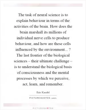 The task of neural science is to explain behaviour in terms of the activities of the brain. How does the brain marshall its millions of individual nerve cells to produce behaviour, and how are these cells influenced by the environment...? The last frontier of the biological sciences – their ultimate challenge – is to understand the biological basis of consciousness and the mental processes by which we perceive, act, learn, and remember Picture Quote #1