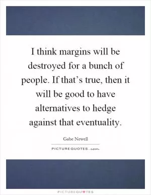 I think margins will be destroyed for a bunch of people. If that’s true, then it will be good to have alternatives to hedge against that eventuality Picture Quote #1