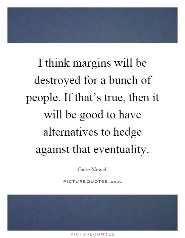 I think margins will be destroyed for a bunch of people. If that's true, then it will be good to have alternatives to hedge against that eventuality Picture Quote #1