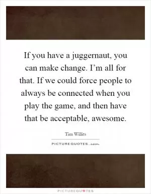 If you have a juggernaut, you can make change. I’m all for that. If we could force people to always be connected when you play the game, and then have that be acceptable, awesome Picture Quote #1