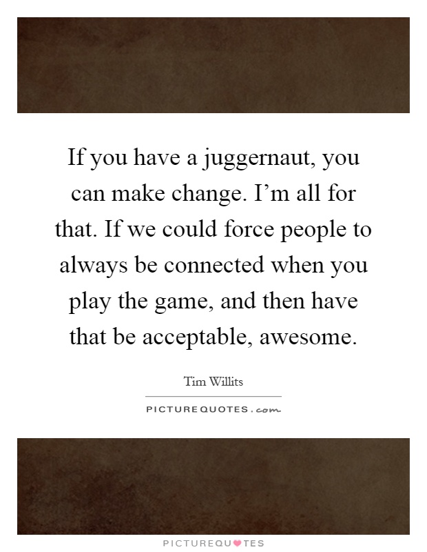 If you have a juggernaut, you can make change. I'm all for that. If we could force people to always be connected when you play the game, and then have that be acceptable, awesome Picture Quote #1
