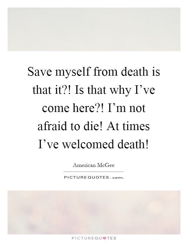 Save myself from death is that it?! Is that why I've come here?! I'm not afraid to die! At times I've welcomed death! Picture Quote #1