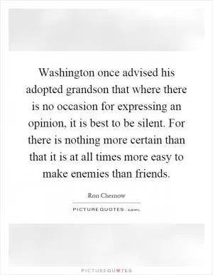 Washington once advised his adopted grandson that where there is no occasion for expressing an opinion, it is best to be silent. For there is nothing more certain than that it is at all times more easy to make enemies than friends Picture Quote #1