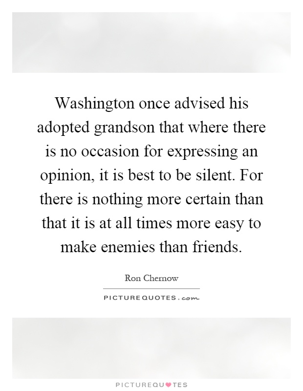 Washington once advised his adopted grandson that where there is no occasion for expressing an opinion, it is best to be silent. For there is nothing more certain than that it is at all times more easy to make enemies than friends Picture Quote #1