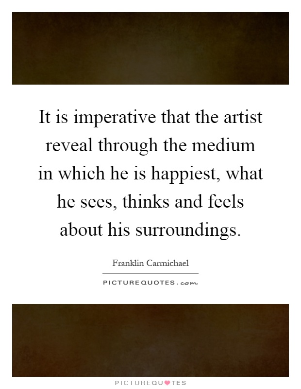 It is imperative that the artist reveal through the medium in which he is happiest, what he sees, thinks and feels about his surroundings Picture Quote #1