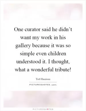 One curator said he didn’t want my work in his gallery because it was so simple even children understood it. I thought, what a wonderful tribute! Picture Quote #1