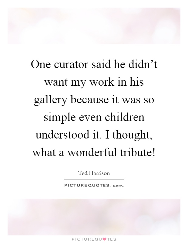 One curator said he didn't want my work in his gallery because it was so simple even children understood it. I thought, what a wonderful tribute! Picture Quote #1