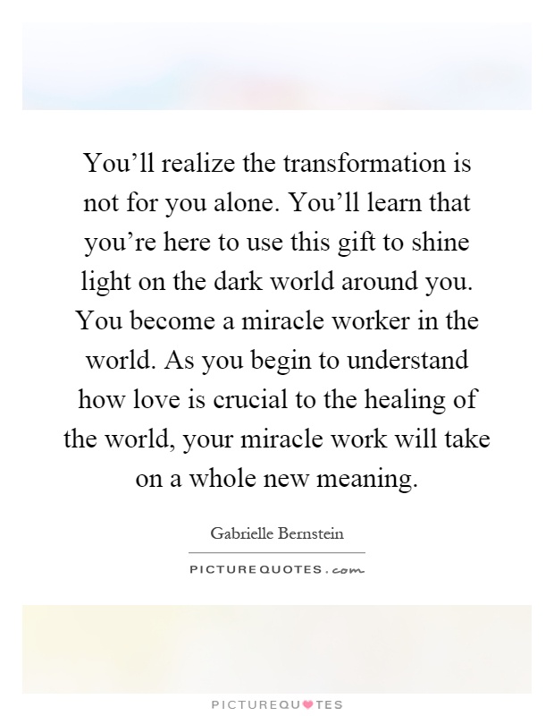 You'll realize the transformation is not for you alone. You'll learn that you're here to use this gift to shine light on the dark world around you. You become a miracle worker in the world. As you begin to understand how love is crucial to the healing of the world, your miracle work will take on a whole new meaning Picture Quote #1
