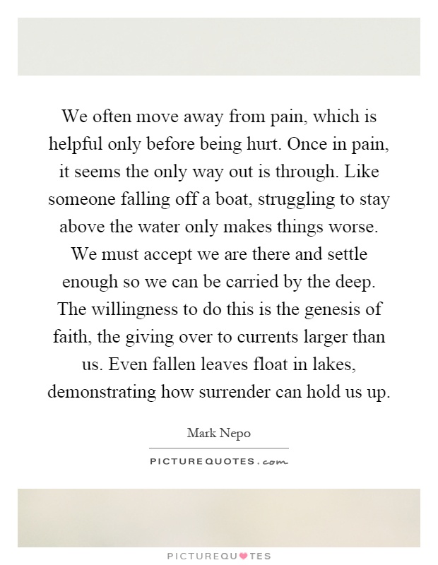 We often move away from pain, which is helpful only before being hurt. Once in pain, it seems the only way out is through. Like someone falling off a boat, struggling to stay above the water only makes things worse. We must accept we are there and settle enough so we can be carried by the deep. The willingness to do this is the genesis of faith, the giving over to currents larger than us. Even fallen leaves float in lakes, demonstrating how surrender can hold us up Picture Quote #1