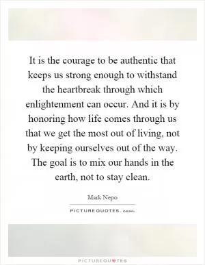 It is the courage to be authentic that keeps us strong enough to withstand the heartbreak through which enlightenment can occur. And it is by honoring how life comes through us that we get the most out of living, not by keeping ourselves out of the way. The goal is to mix our hands in the earth, not to stay clean Picture Quote #1