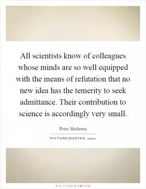 All scientists know of colleagues whose minds are so well equipped with the means of refutation that no new idea has the temerity to seek admittance. Their contribution to science is accordingly very small Picture Quote #1