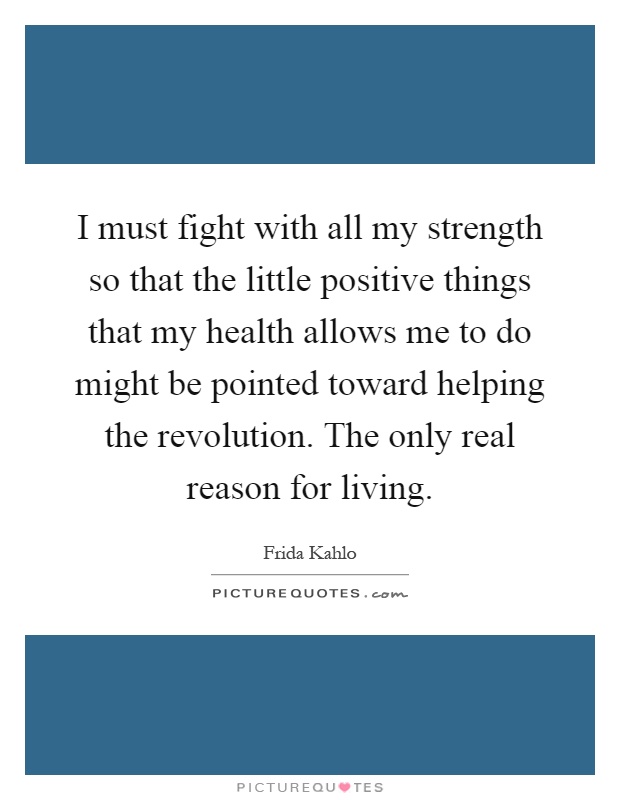 I must fight with all my strength so that the little positive things that my health allows me to do might be pointed toward helping the revolution. The only real reason for living Picture Quote #1