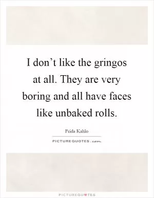 I don’t like the gringos at all. They are very boring and all have faces like unbaked rolls Picture Quote #1