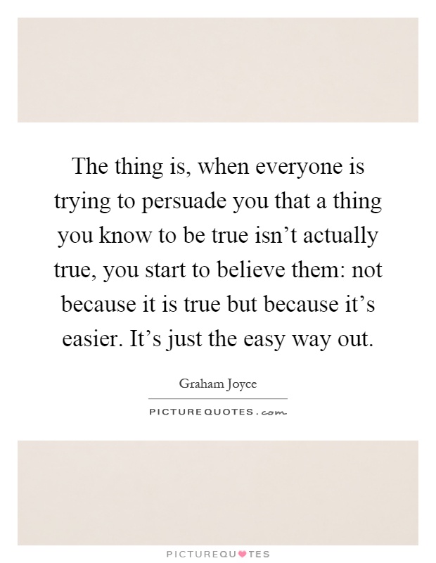 The thing is, when everyone is trying to persuade you that a thing you know to be true isn't actually true, you start to believe them: not because it is true but because it's easier. It's just the easy way out Picture Quote #1