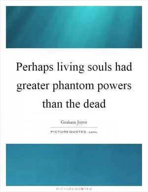 Perhaps living souls had greater phantom powers than the dead Picture Quote #1