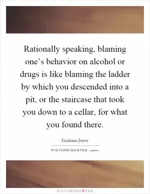 Rationally speaking, blaming one’s behavior on alcohol or drugs is like blaming the ladder by which you descended into a pit, or the staircase that took you down to a cellar, for what you found there Picture Quote #1
