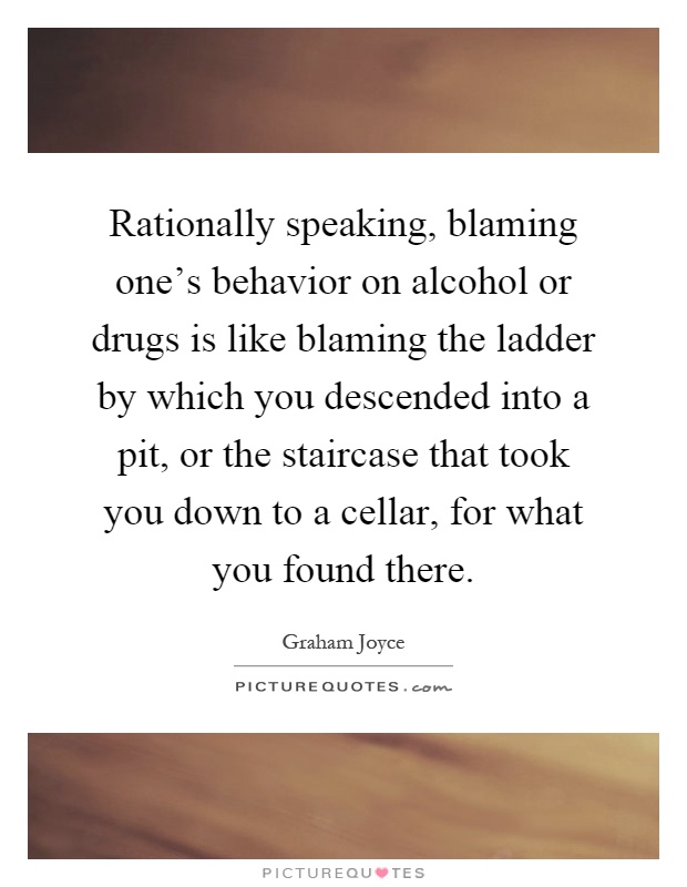 Rationally speaking, blaming one's behavior on alcohol or drugs is like blaming the ladder by which you descended into a pit, or the staircase that took you down to a cellar, for what you found there Picture Quote #1