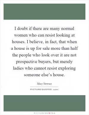 I doubt if there are many normal women who can resist looking at houses. I believe, in fact, that when a house is up for sale more than half the people who look over it are not prospective buyers, but merely ladies who cannot resist exploring someone else’s house Picture Quote #1