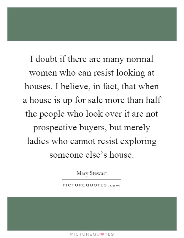 I doubt if there are many normal women who can resist looking at houses. I believe, in fact, that when a house is up for sale more than half the people who look over it are not prospective buyers, but merely ladies who cannot resist exploring someone else's house Picture Quote #1