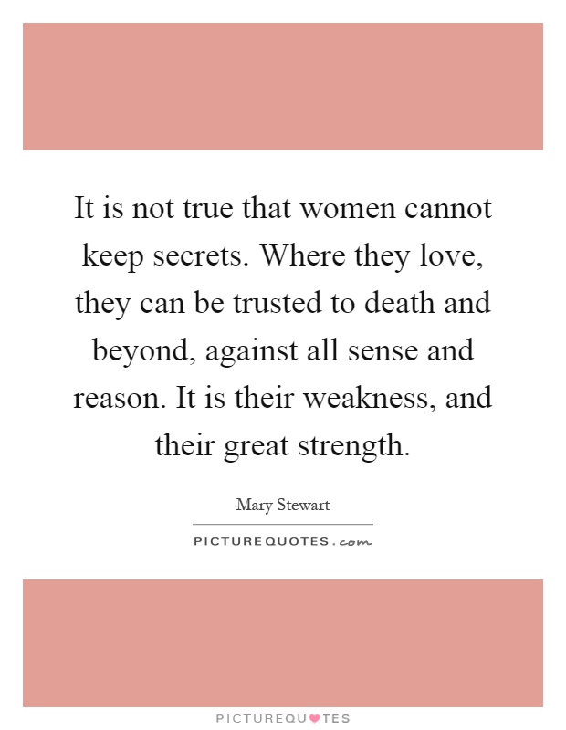 It is not true that women cannot keep secrets. Where they love, they can be trusted to death and beyond, against all sense and reason. It is their weakness, and their great strength Picture Quote #1