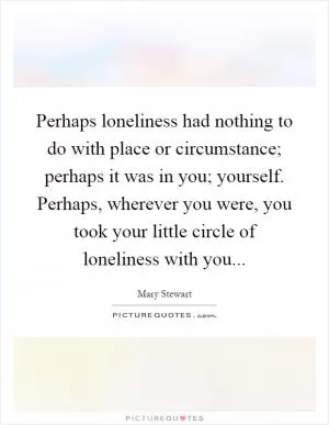 Perhaps loneliness had nothing to do with place or circumstance; perhaps it was in you; yourself. Perhaps, wherever you were, you took your little circle of loneliness with you Picture Quote #1